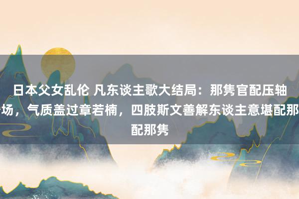 日本父女乱伦 凡东谈主歌大结局：那隽官配压轴登场，气质盖过章若楠，四肢斯文善解东谈主意堪配那隽