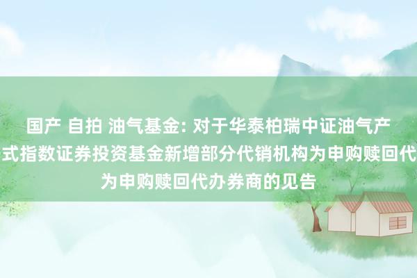 国产 自拍 油气基金: 对于华泰柏瑞中证油气产业往复型洞开式指数证券投资基金新增部分代销机构为申购赎回代办券商的见告