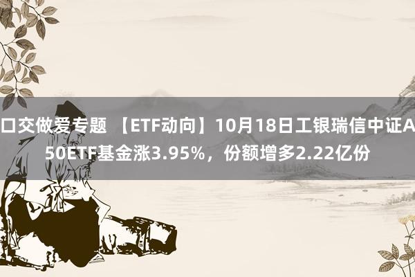 口交做爱专题 【ETF动向】10月18日工银瑞信中证A50ETF基金涨3.95%，份额增多2.22亿份