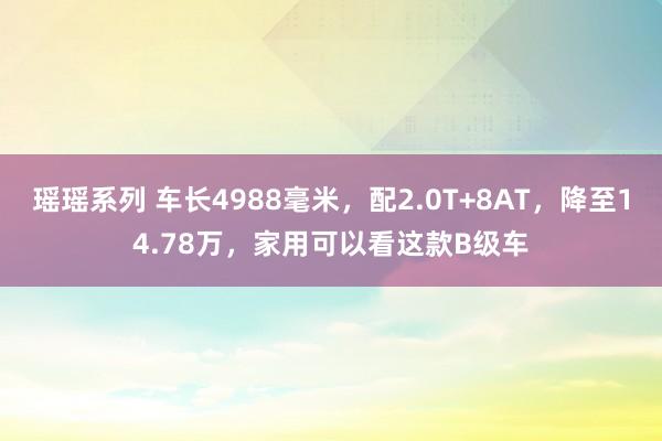 瑶瑶系列 车长4988毫米，配2.0T+8AT，降至14.78万，家用可以看这款B级车