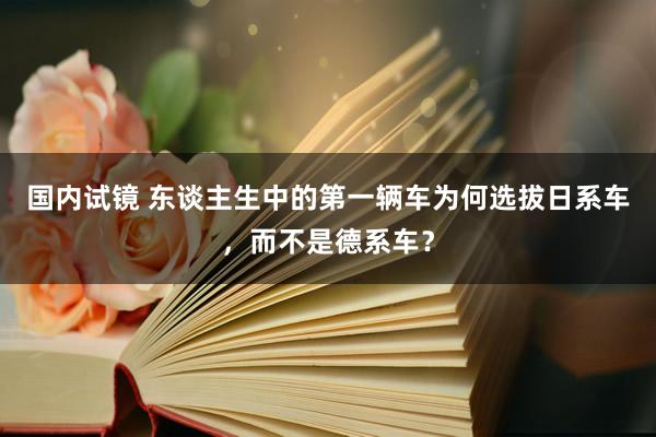 国内试镜 东谈主生中的第一辆车为何选拔日系车，而不是德系车？