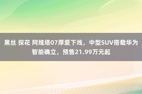 黑丝 探花 阿维塔07厚爱下线，中型SUV搭载华为智能确立，预售21.99万元起