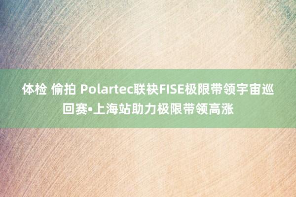 体检 偷拍 Polartec联袂FISE极限带领宇宙巡回赛•上海站助力极限带领高涨