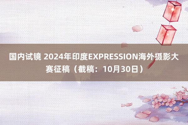 国内试镜 2024年印度EXPRESSION海外摄影大赛征稿（截稿：10月30日）