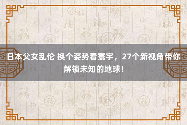 日本父女乱伦 换个姿势看寰宇，27个新视角带你解锁未知的地球！