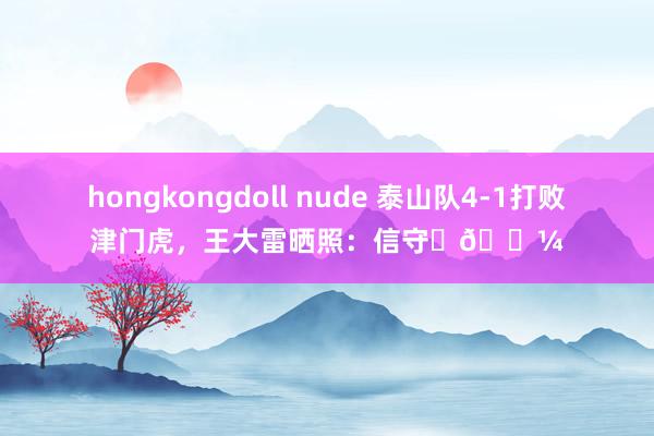 hongkongdoll nude 泰山队4-1打败津门虎，王大雷晒照：信守✊🏼