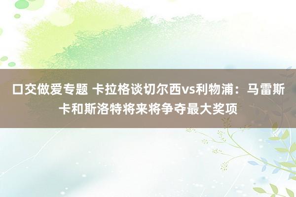 口交做爱专题 卡拉格谈切尔西vs利物浦：马雷斯卡和斯洛特将来将争夺最大奖项