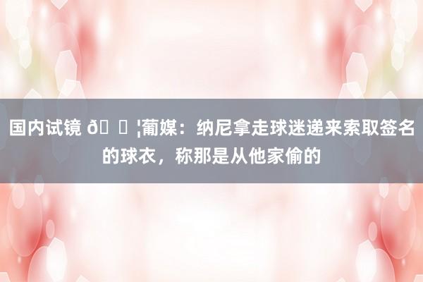 国内试镜 😦葡媒：纳尼拿走球迷递来索取签名的球衣，称那是从他家偷的