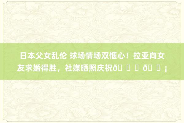 日本父女乱伦 球场情场双惬心！拉亚向女友求婚得胜，社媒晒照庆祝💍💡