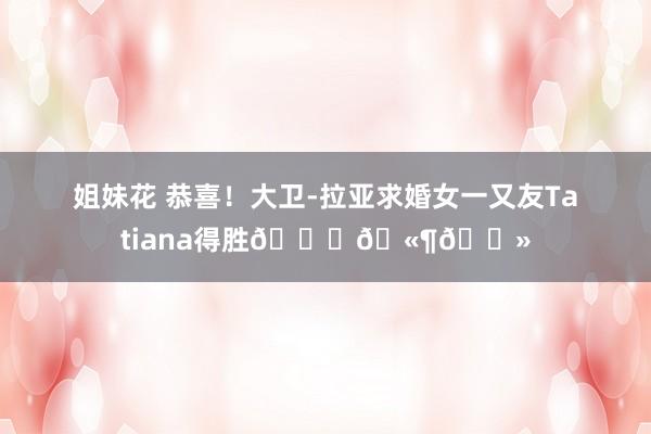 姐妹花 恭喜！大卫-拉亚求婚女一又友Tatiana得胜💍🫶🏻