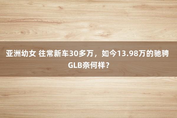 亚洲幼女 往常新车30多万，如今13.98万的驰骋 GLB奈何样？