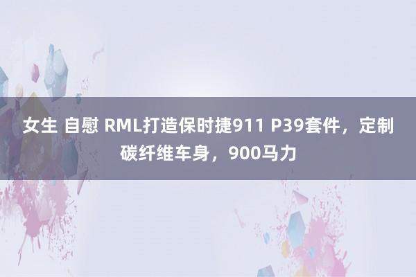 女生 自慰 RML打造保时捷911 P39套件，定制碳纤维车身，900马力