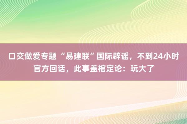 口交做爱专题 “易建联”国际辟谣，不到24小时官方回话，此事盖棺定论：玩大了