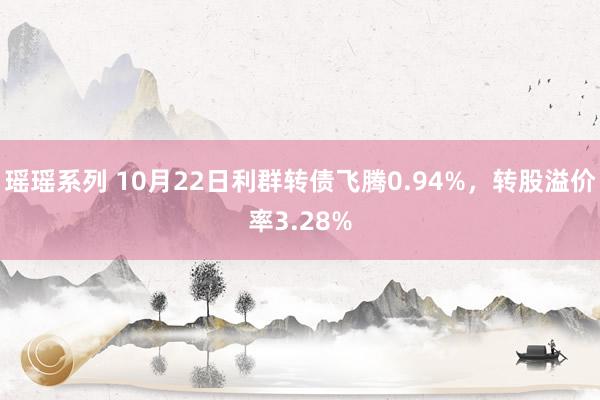 瑶瑶系列 10月22日利群转债飞腾0.94%，转股溢价率3.28%