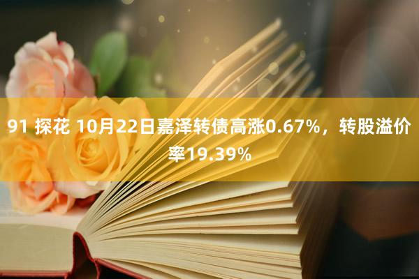 91 探花 10月22日嘉泽转债高涨0.67%，转股溢价率19.39%