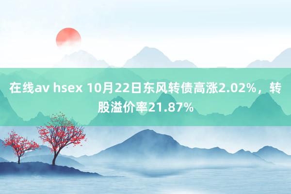 在线av hsex 10月22日东风转债高涨2.02%，转股溢价率21.87%