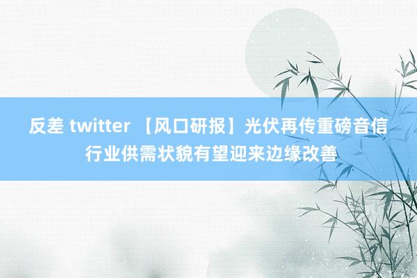 反差 twitter 【风口研报】光伏再传重磅音信 行业供需状貌有望迎来边缘改善