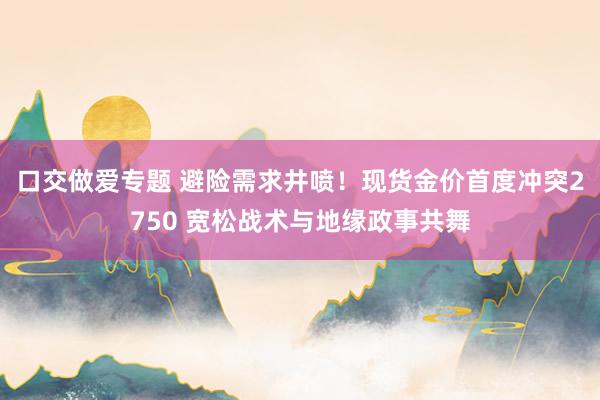 口交做爱专题 避险需求井喷！现货金价首度冲突2750 宽松战术与地缘政事共舞