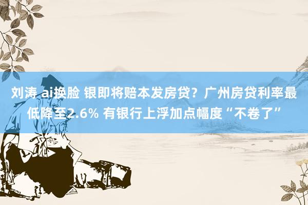 刘涛 ai换脸 银即将赔本发房贷？广州房贷利率最低降至2.6% 有银行上浮加点幅度“不卷了”