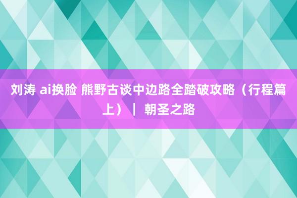 刘涛 ai换脸 熊野古谈中边路全踏破攻略（行程篇上）｜ 朝圣之路