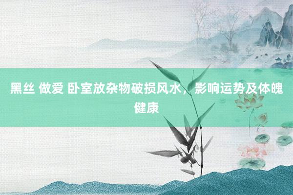 黑丝 做爱 卧室放杂物破损风水，影响运势及体魄健康