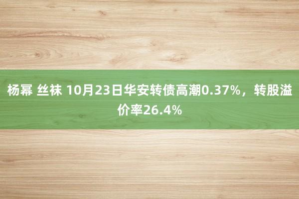 杨幂 丝袜 10月23日华安转债高潮0.37%，转股溢价率26.4%