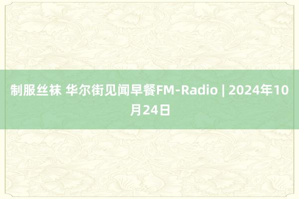 制服丝袜 华尔街见闻早餐FM-Radio | 2024年10月24日