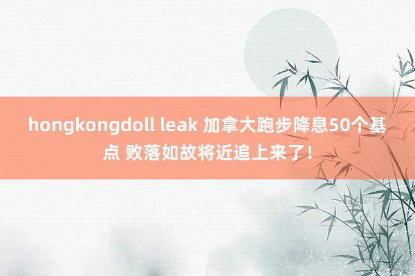 hongkongdoll leak 加拿大跑步降息50个基点 败落如故将近追上来了！