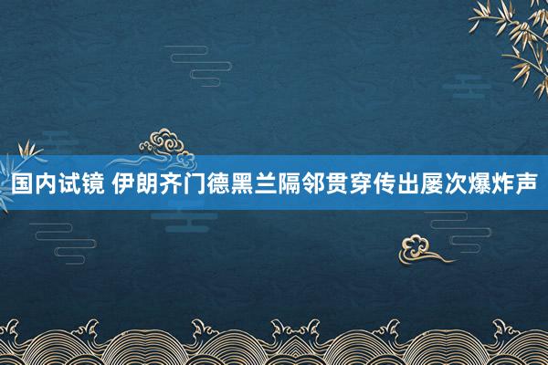 国内试镜 伊朗齐门德黑兰隔邻贯穿传出屡次爆炸声