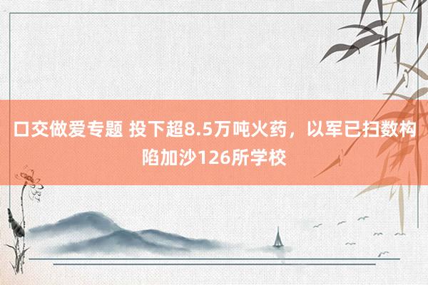 口交做爱专题 投下超8.5万吨火药，以军已扫数构陷加沙126所学校