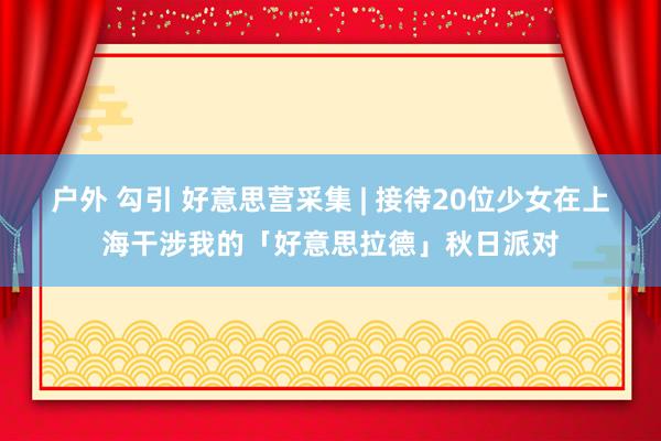 户外 勾引 好意思营采集 | 接待20位少女在上海干涉我的「好意思拉德」秋日派对