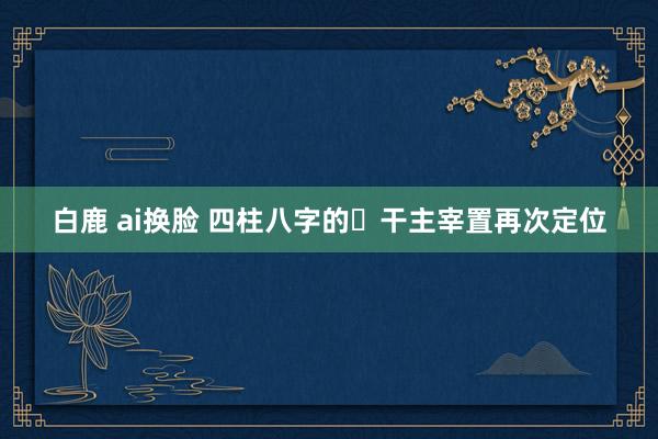 白鹿 ai换脸 四柱八字的​干主宰置再次定位