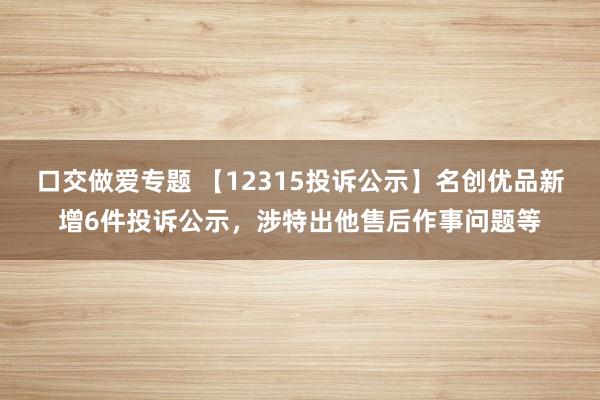 口交做爱专题 【12315投诉公示】名创优品新增6件投诉公示，涉特出他售后作事问题等