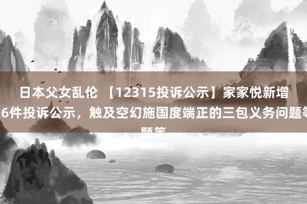 日本父女乱伦 【12315投诉公示】家家悦新增16件投诉公示，触及空幻施国度端正的三包义务问题等