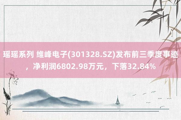 瑶瑶系列 维峰电子(301328.SZ)发布前三季度事迹，净利润6802.98万元，下落32.84%