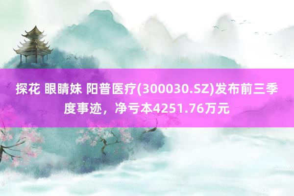 探花 眼睛妹 阳普医疗(300030.SZ)发布前三季度事迹，净亏本4251.76万元