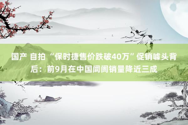 国产 自拍 “保时捷售价跌破40万”促销噱头背后：前9月在中国阛阓销量降近三成