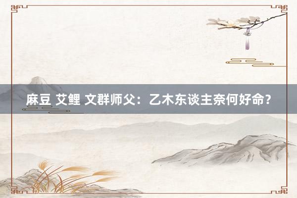 麻豆 艾鲤 文群师父：乙木东谈主奈何好命？