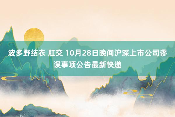 波多野结衣 肛交 10月28日晚间沪深上市公司谬误事项公告最新快递