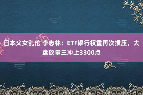 日本父女乱伦 李志林：ETF银行权重再次掼压，大盘放量三冲上3300点