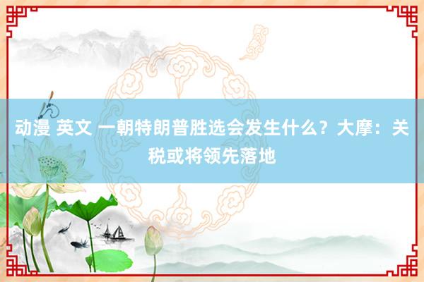 动漫 英文 一朝特朗普胜选会发生什么？大摩：关税或将领先落地