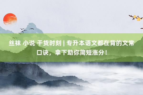 丝袜 小说 干货时刻 | 专升本语文都在背的文常口诀，拿下助你简短涨分！