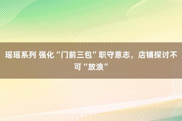 瑶瑶系列 强化“门前三包”职守意志，店铺探讨不可“放浪”