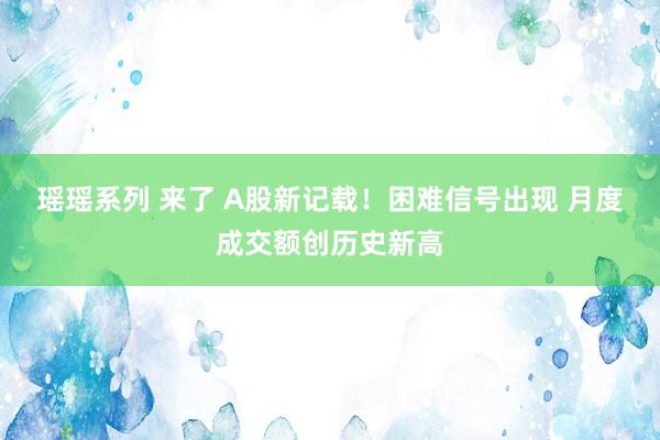 瑶瑶系列 来了 A股新记载！困难信号出现 月度成交额创历史新高