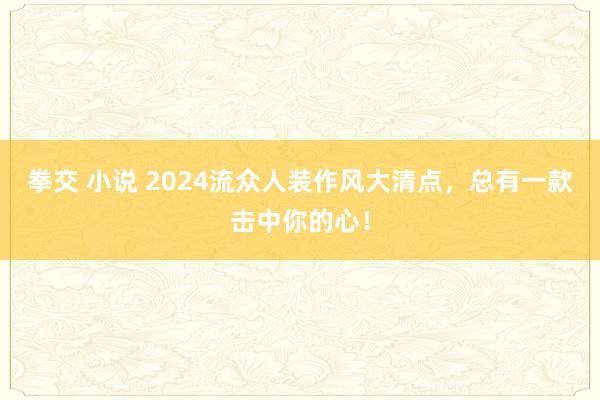 拳交 小说 2024流众人装作风大清点，总有一款击中你的心！