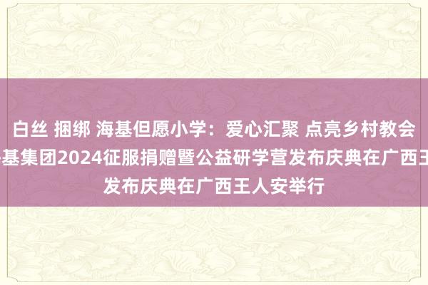 白丝 捆绑 海基但愿小学：爱心汇聚 点亮乡村教会之光 -- 海基集团2024征服捐赠暨公益研学营发布庆典在广西王人安举行