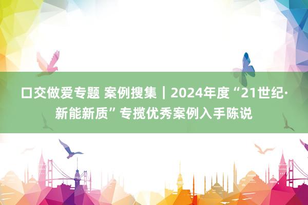 口交做爱专题 案例搜集｜2024年度“21世纪·新能新质”专揽优秀案例入手陈说