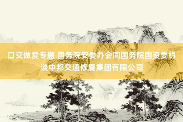 口交做爱专题 国务院安委办会同国务院国资委约谈中邦交通修复集团有限公司