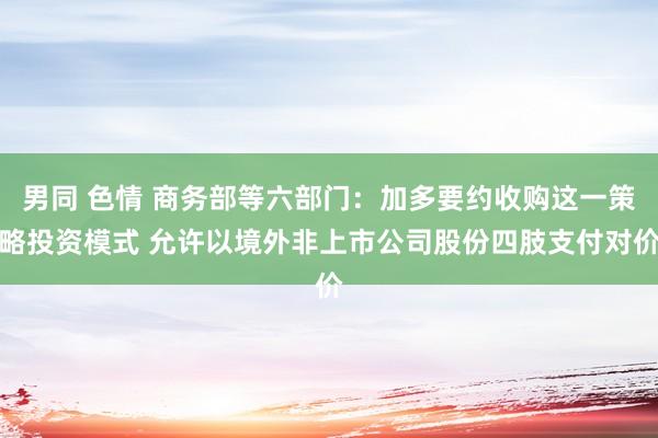 男同 色情 商务部等六部门：加多要约收购这一策略投资模式 允许以境外非上市公司股份四肢支付对价