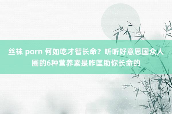 丝袜 porn 何如吃才智长命？听听好意思国众人圈的6种营养素是咋匡助你长命的